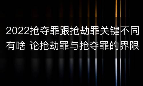 2022抢夺罪跟抢劫罪关键不同有啥 论抢劫罪与抢夺罪的界限