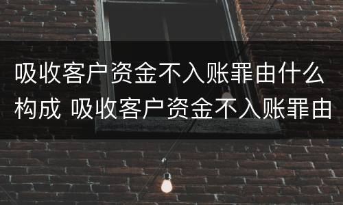 吸收客户资金不入账罪由什么构成 吸收客户资金不入账罪由什么构成的