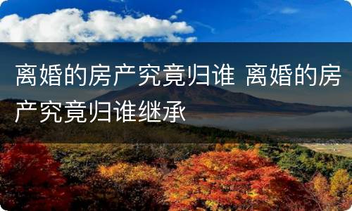 离婚的房产究竟归谁 离婚的房产究竟归谁继承