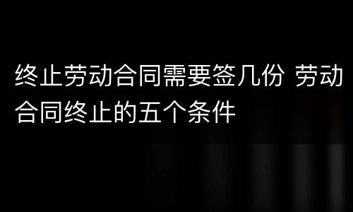 终止劳动合同需要签几份 劳动合同终止的五个条件