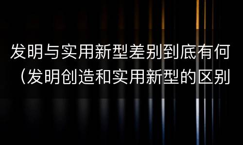 发明与实用新型差别到底有何（发明创造和实用新型的区别）