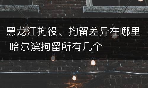 黑龙江拘役、拘留差异在哪里 哈尔滨拘留所有几个