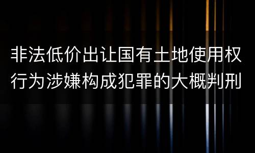 非法低价出让国有土地使用权行为涉嫌构成犯罪的大概判刑多久