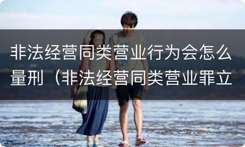 非法经营同类营业行为会怎么量刑（非法经营同类营业罪立案标准）