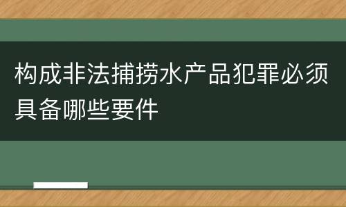 构成非法捕捞水产品犯罪必须具备哪些要件