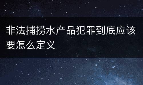 非法捕捞水产品犯罪到底应该要怎么定义