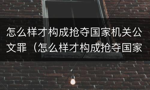 怎么样才构成抢夺国家机关公文罪（怎么样才构成抢夺国家机关公文罪行为）