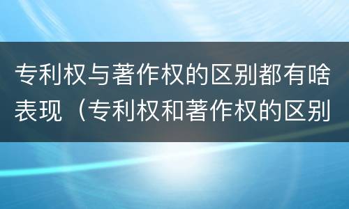 专利权与著作权的区别都有啥表现（专利权和著作权的区别）