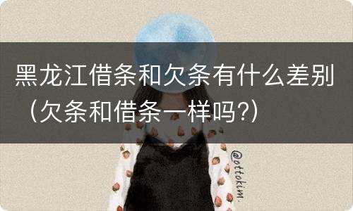 黑龙江借条和欠条有什么差别（欠条和借条一样吗?）