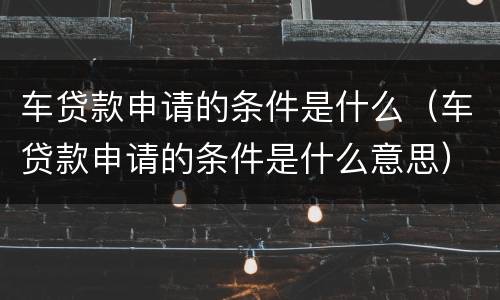 车贷款申请的条件是什么（车贷款申请的条件是什么意思）