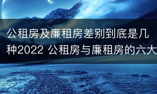 公租房及廉租房差别到底是几种2022 公租房与廉租房的六大区别