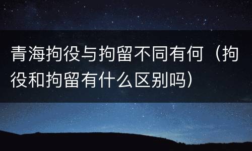 青海拘役与拘留不同有何（拘役和拘留有什么区别吗）