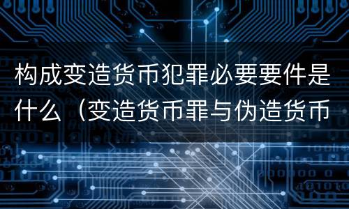 构成变造货币犯罪必要要件是什么（变造货币罪与伪造货币罪的区别）