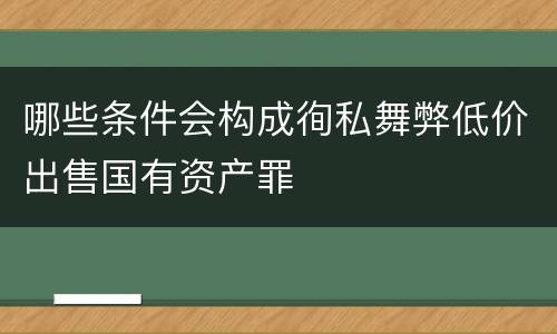 哪些条件会构成徇私舞弊低价出售国有资产罪