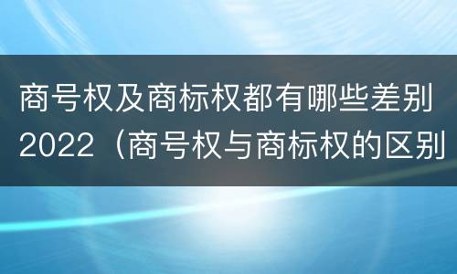 商号权及商标权都有哪些差别2022（商号权与商标权的区别）