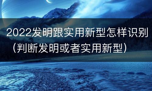 2022发明跟实用新型怎样识别（判断发明或者实用新型）