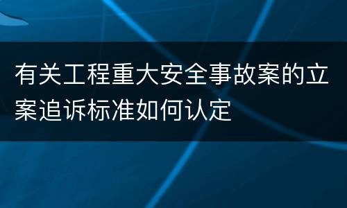 有关工程重大安全事故案的立案追诉标准如何认定