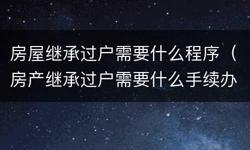 房屋继承过户需要什么程序（房产继承过户需要什么手续办理）