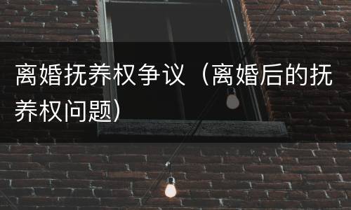离婚抚养权争议（离婚后的抚养权问题）