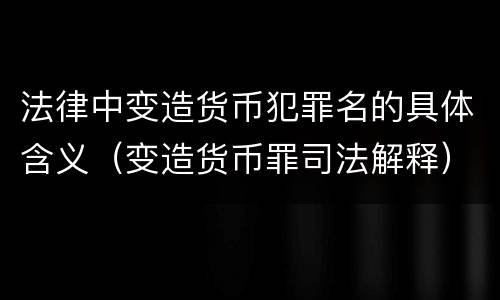 法律中变造货币犯罪名的具体含义（变造货币罪司法解释）