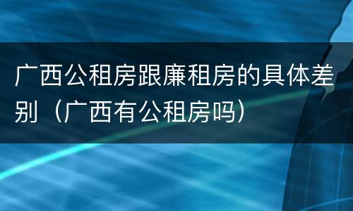 广西公租房跟廉租房的具体差别（广西有公租房吗）