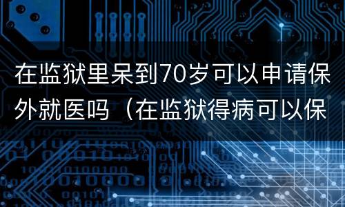 在监狱里呆到70岁可以申请保外就医吗（在监狱得病可以保外就医吗）