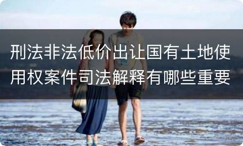 刑法非法低价出让国有土地使用权案件司法解释有哪些重要规定