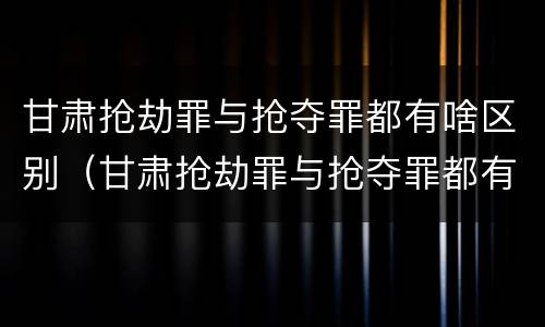 甘肃抢劫罪与抢夺罪都有啥区别（甘肃抢劫罪与抢夺罪都有啥区别呢）