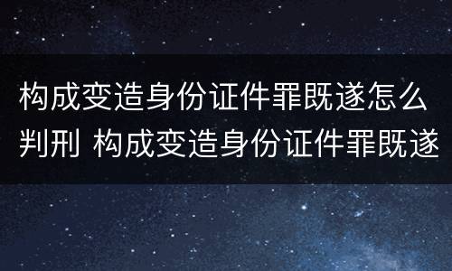 构成变造身份证件罪既遂怎么判刑 构成变造身份证件罪既遂怎么判刑的