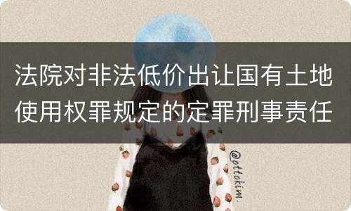 法院对非法低价出让国有土地使用权罪规定的定罪刑事责任是什么样的