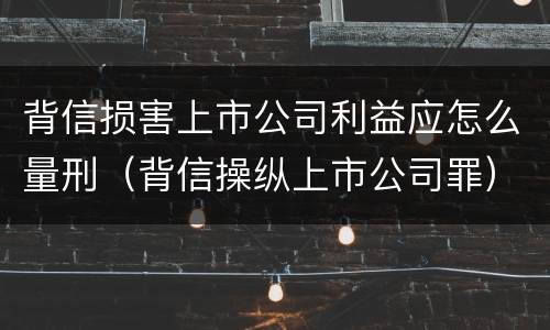 背信损害上市公司利益应怎么量刑（背信操纵上市公司罪）