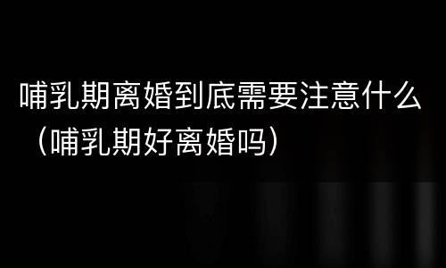 哺乳期离婚到底需要注意什么（哺乳期好离婚吗）