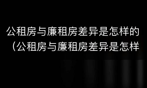 公租房与廉租房差异是怎样的（公租房与廉租房差异是怎样的情况）