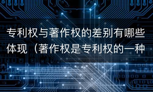 专利权与著作权的差别有哪些体现（著作权是专利权的一种吗）