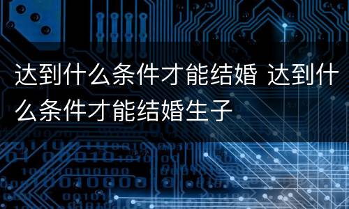 达到什么条件才能结婚 达到什么条件才能结婚生子
