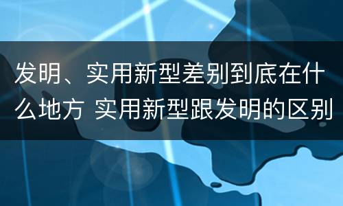 发明、实用新型差别到底在什么地方 实用新型跟发明的区别