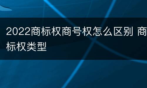 2022商标权商号权怎么区别 商标权类型