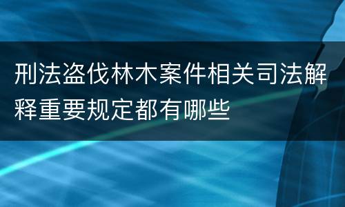 刑法盗伐林木案件相关司法解释重要规定都有哪些