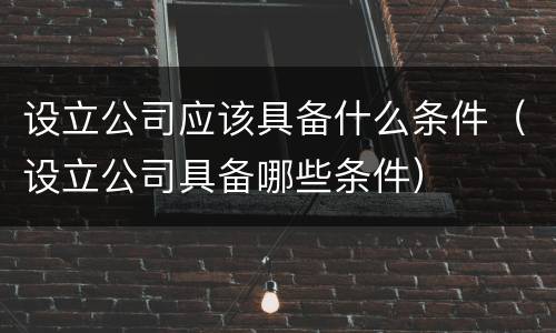 设立公司应该具备什么条件（设立公司具备哪些条件）