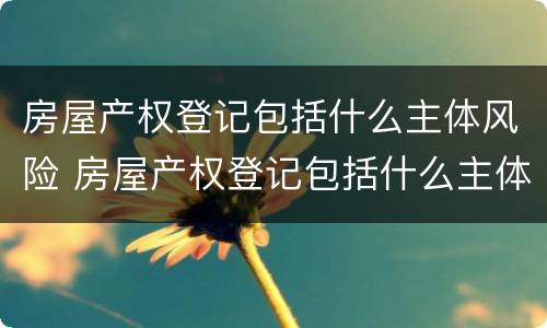 房屋产权登记包括什么主体风险 房屋产权登记包括什么主体风险类别