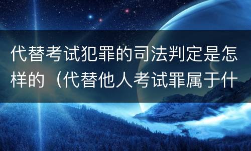 代替考试犯罪的司法判定是怎样的（代替他人考试罪属于什么类犯罪）