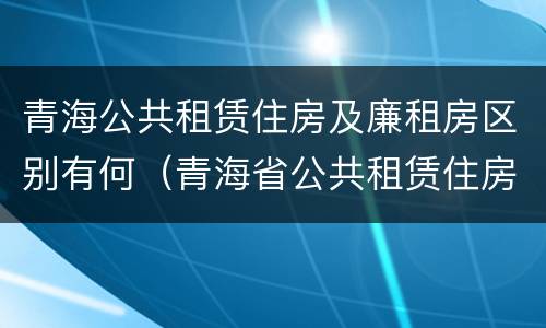 青海公共租赁住房及廉租房区别有何（青海省公共租赁住房管理办法）