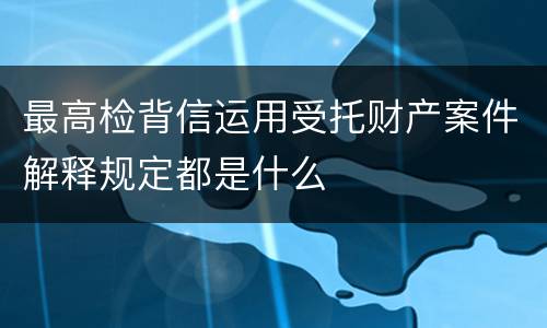 最高检背信运用受托财产案件解释规定都是什么