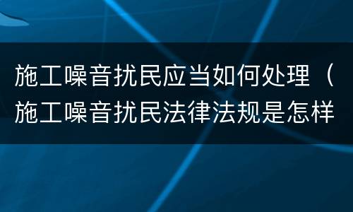 施工噪音扰民应当如何处理（施工噪音扰民法律法规是怎样规定的）