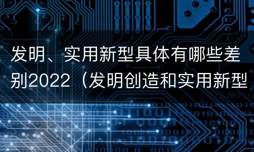 发明、实用新型具体有哪些差别2022（发明创造和实用新型的区别）
