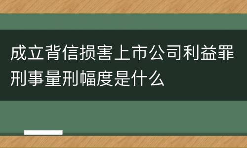 成立背信损害上市公司利益罪刑事量刑幅度是什么
