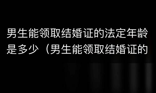 男生能领取结婚证的法定年龄是多少（男生能领取结婚证的法定年龄是多少年）
