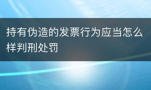持有伪造的发票行为应当怎么样判刑处罚