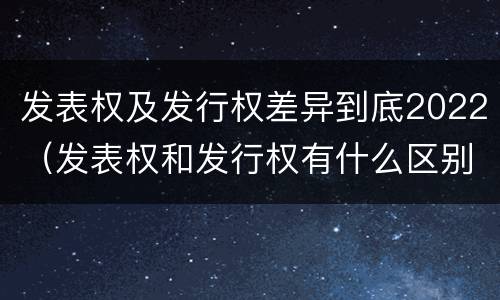 发表权及发行权差异到底2022（发表权和发行权有什么区别）