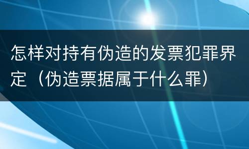 怎样对持有伪造的发票犯罪界定（伪造票据属于什么罪）